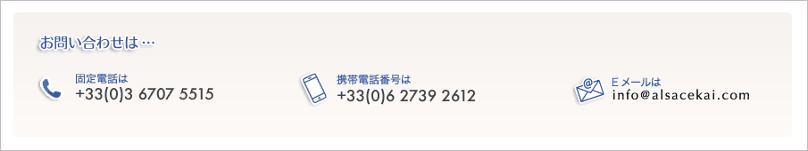お問い合わせ固定電話番号+33(0)367075515携帯電話番号+33(0)627392612メールアドレスはinfo@alsacekai.com